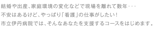 結婚や出産、家庭環境の変化などで現場を離れて数年・・・不安はあるけど、やっぱり「看護」の仕事がしたい!市立伊丹病院では、そんなあなたを支援するコースをはじめます。