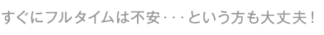 すぐにフルタイムは不安・・・という方も大丈夫!